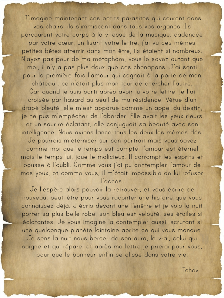      J’imagine maintenant ces petits parasites qui courent dans vos chairs, ils s’immiscent dans tous vos organes. Ils parcourent votre corps à la vitesse de la musique, cadencée par votre cœur. En lisant votre lettre, j’ai vu ces mêmes petites bêtes atterrir dans mon être, ils étaient si nombreux. N’ayez pas peur de ma métaphore, vous le savez autant que moi, il n’y a pas plus doux que ces chenapans. J’ai senti pour la première fois l’amour qui cognait à la porte de mon château : ce n’était plus mon tour de chercher l’autre.
Car quand je suis sorti après avoir lu votre lettre, je l’ai croisée par hasard au seuil de ma résidence. Vêtue d’un drapé bleuté, elle m’est apparue comme un appel du destin, je ne pus m’empêcher de l’aborder. Elle avait les yeux rieurs et un sourire éclatant, elle conjuguait sa beauté avec son intelligence. Nous avions lancé tous les deux les mêmes dés. Je pourrais m’éterniser sur son portrait mais vous savez comme moi que le temps est compté, l’amour est éternel mais le temps lui, joue le malicieux. Il corrompt les esprits et pousse à l’oubli. Comme vous j’ai pu contempler l’amour de mes yeux, et comme vous, il m’était impossible de lui refuser l’accès.
Je l’espère alors pouvoir la retrouver, et vous écrire de nouveau, peut-être pour vous raconter une histoire que vous connaissez déjà. J’écris devant une fenêtre et je vois la nuit porter sa plus belle robe, son bleu est velouté, ses étoiles si éclatantes. Je vous imagine la contempler aussi, scrutant si une quelconque planète lointaine abrite ce qui vous manque. Je sens la nuit nous bercer de son aura, le vrai, celui qui soigne et qui répare, et après ma lettre je prierai pour vous, pour que le bonheur enfin se glisse dans votre vie.

Tchev