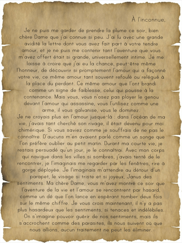 à l'inconnue,

Je ne puis me garder de prendre la plume ce soir, bien chère Dame que j’ai connue si peu. J’ai lu avec une grande avidité la lettre dont vous avez fait part à votre tendre amour, et je ne puis me contenir tant l’aventure que vous m’avez offert était si grande, universellement intime. Je me laisse à croire que j’ai eu la chance, peut-être même l’honneur, de découvrir si promptement l’amour qui a façonné votre vie, ce même amour tant souvent refoulé ou relégué à la place du perdant. Ce même amour que l’ont brandi comme un signe de faiblesse, celui qui pousse à la contenance. Mais vous, vous n’osez pas ployer le genou devant l’amour qui assassine, vous l’utilisez comme une arme, il vous galvanise, vous le dominez.
Je ne croyais plus en l’amour jusque-là : dans l’océan de ma vie, j’avais tant cherché son rivage, il était devenu pour moi chimérique. Si vous saviez comme je souffrais de ne pas le connaître. D’aucuns m’en avaient parlé comme un songe que l’on préfère oublier au petit matin. Durant ma courte vie, je restais persuadé qu’un jour, je le connaîtrai. Avec mon corps qui navigue dans les villes si sombres, j’avais tenté de le rencontrer, je l’imaginais me regarder par les fenêtres, rire à gorge déployée. Je l’imaginais m’attendre au détour d’un parapet, le visage si triste et si joyeux, Janus des sentiments. Ma chère Dame, vous m’avez montré ce soir que l’aventure de la vie et l’amour se rencontrent par hasard, comme un dé que l’on lance en espérant tomber deux fois sur le même chiffre. Je vous crois maintenant, il n’y a pas plus hasardeux que les sentiments, si tenaces et indélébiles. On s’imagine pouvoir guérir de nos sentiments, mais ils s’accrochent comme des parasites, ils nous suivent où que nous allions, aucun traitement ne peut les éliminer.
